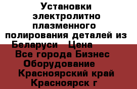 Установки электролитно-плазменного  полирования деталей из Беларуси › Цена ­ 100 - Все города Бизнес » Оборудование   . Красноярский край,Красноярск г.